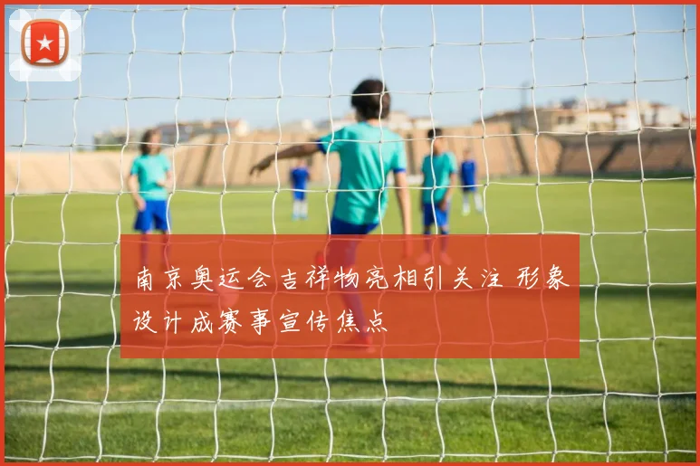 南京奥运会吉祥物亮相引关注 形象设计成赛事宣传焦点
