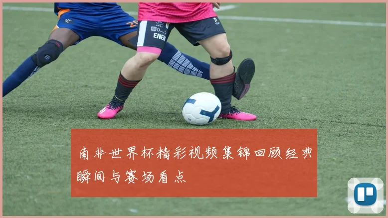 南非世界杯精彩视频集锦回顾经典瞬间与赛场看点